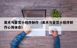 达州美术与鉴赏小程序制作（美术与鉴赏小程序制作心得体会）