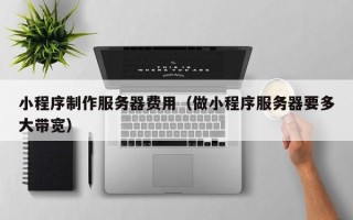 达州小程序制作服务器费用（做小程序服务器要多大带宽）