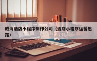 达州威海酒店小程序制作公司（酒店小程序运营思路）
